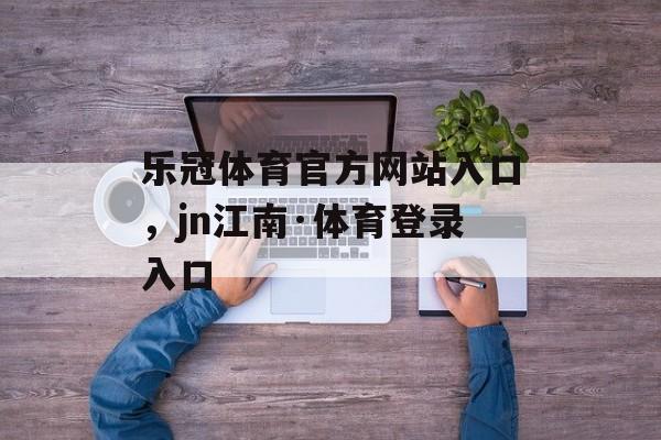 乐冠体育官方网站入口，jn江南·体育登录入口