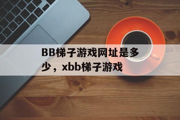 BB梯子游戏网址是多少，xbb梯子游戏