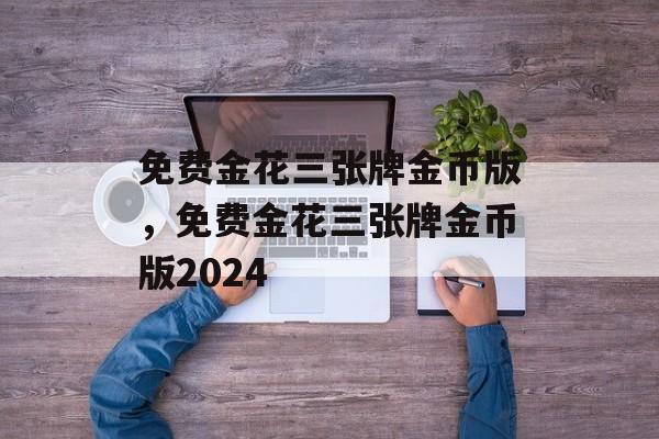 免费金花三张牌金币版，免费金花三张牌金币版2024